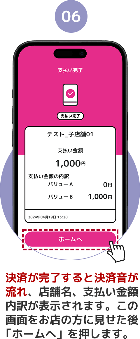 06 決済が完了すると決済音が流れ、店舗名、支払い金額内訳が表示されます。この画面をお店の方に見せた後「ホームへ」を押します。